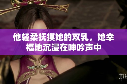 他轻柔抚摸她的双乳，她幸福地沉浸在呻吟声中