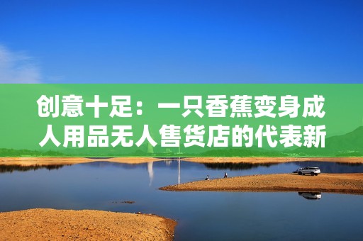 创意十足：一只香蕉变身成人用品无人售货店的代表新潮流
