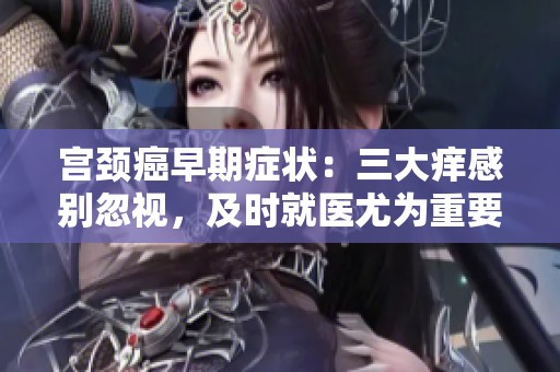 宫颈癌早期症状：三大痒感别忽视，及时就医尤为重要