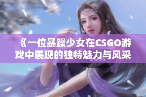 《一位暴躁少女在CSGO游戏中展现的独特魅力与风采》