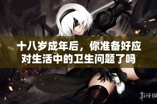 十八岁成年后，你准备好应对生活中的卫生问题了吗
