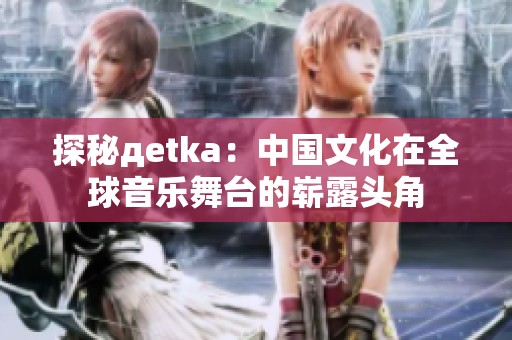 探秘дetka：中国文化在全球音乐舞台的崭露头角