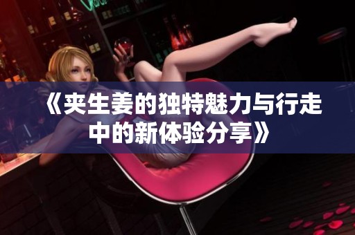 《夹生姜的独特魅力与行走中的新体验分享》