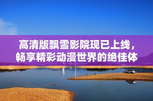 高清版飘雪影院现已上线，畅享精彩动漫世界的绝佳体验
