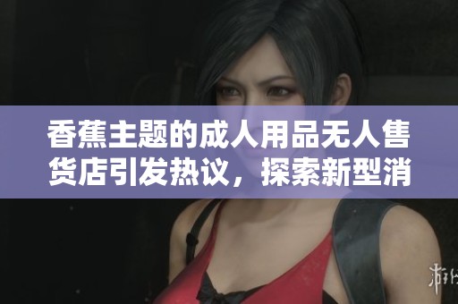 香蕉主题的成人用品无人售货店引发热议，探索新型消费方式
