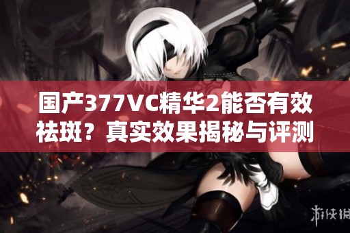 国产377VC精华2能否有效祛斑？真实效果揭秘与评测