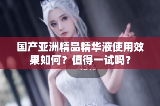 国产亚洲精品精华液使用效果如何？值得一试吗？