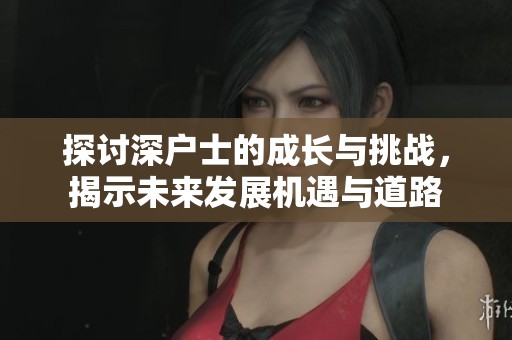 探讨深户士的成长与挑战，揭示未来发展机遇与道路