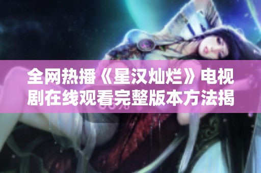 全网热播《星汉灿烂》电视剧在线观看完整版本方法揭秘