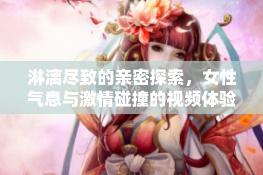 淋漓尽致的亲密探索，女性气息与激情碰撞的视频体验