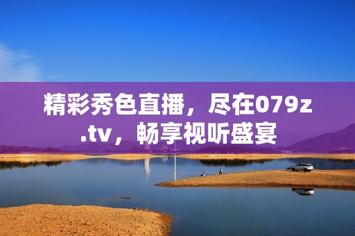 精彩秀色直播，尽在079z.tv，畅享视听盛宴