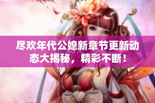 尽欢年代公媳新章节更新动态大揭秘，精彩不断！