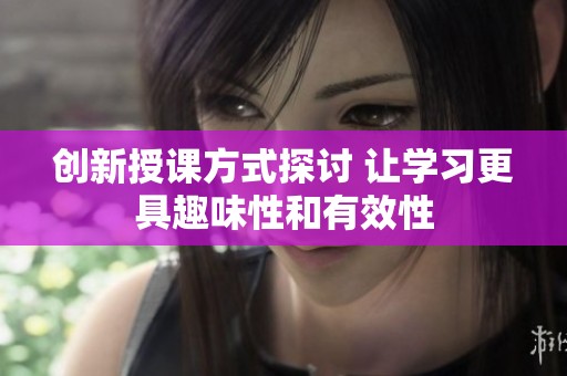创新授课方式探讨 让学习更具趣味性和有效性