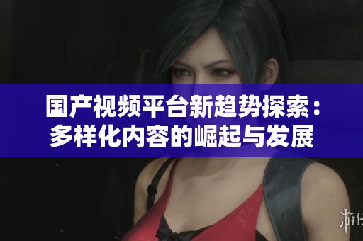 国产视频平台新趋势探索：多样化内容的崛起与发展