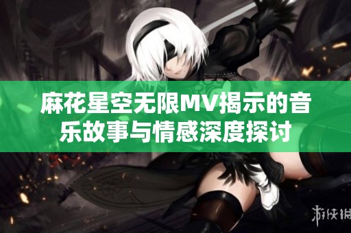 麻花星空无限MV揭示的音乐故事与情感深度探讨