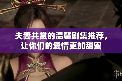 夫妻共赏的温馨剧集推荐，让你们的爱情更加甜蜜