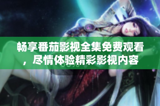畅享番茄影视全集免费观看，尽情体验精彩影视内容