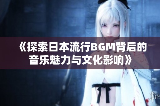 《探索日本流行BGM背后的音乐魅力与文化影响》