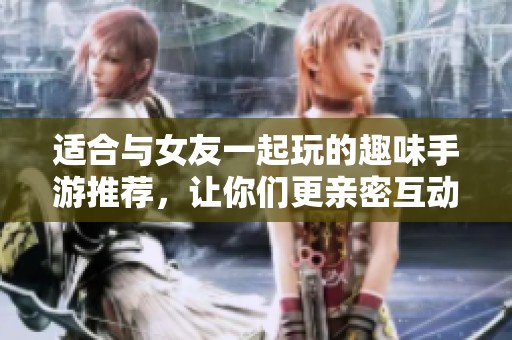 适合与女友一起玩的趣味手游推荐，让你们更亲密互动