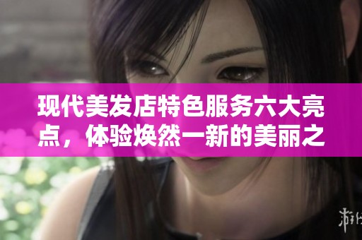 现代美发店特色服务六大亮点，体验焕然一新的美丽之旅