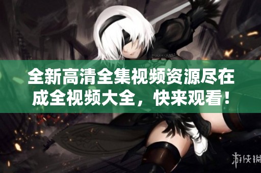 全新高清全集视频资源尽在成全视频大全，快来观看！