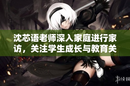 沈芯语老师深入家庭进行家访，关注学生成长与教育关怀