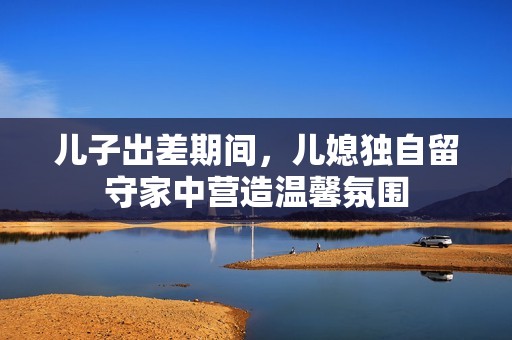 儿子出差期间，儿媳独自留守家中营造温馨氛围