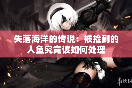 失落海洋的传说：被捡到的人鱼究竟该如何处理