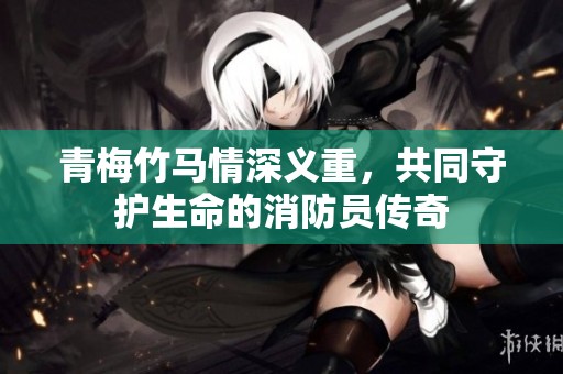 青梅竹马情深义重，共同守护生命的消防员传奇