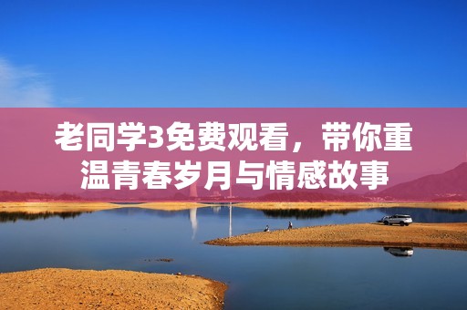 老同学3免费观看，带你重温青春岁月与情感故事