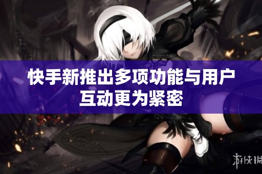 快手新推出多项功能与用户互动更为紧密