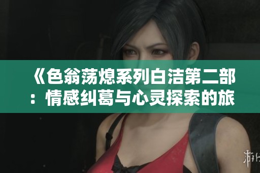 《色翁荡熄系列白洁第二部：情感纠葛与心灵探索的旅程》