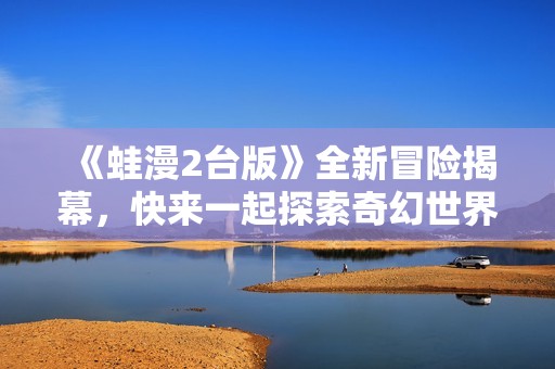 《蛙漫2台版》全新冒险揭幕，快来一起探索奇幻世界！
