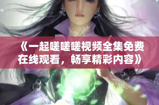 《一起嗟嗟嗟视频全集免费在线观看，畅享精彩内容》