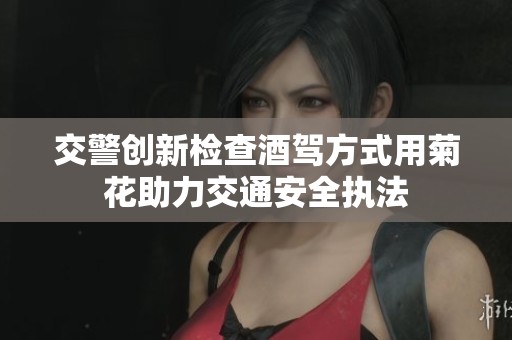 交警创新检查酒驾方式用菊花助力交通安全执法