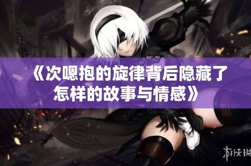 《次嗯抱的旋律背后隐藏了怎样的故事与情感》