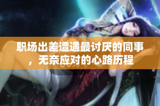 职场出差遭遇最讨厌的同事，无奈应对的心路历程