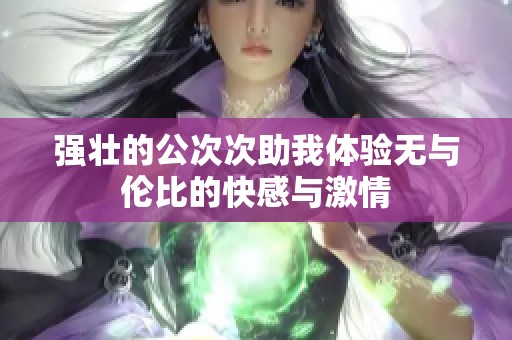 强壮的公次次助我体验无与伦比的快感与激情