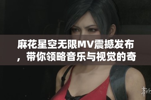 麻花星空无限MV震撼发布，带你领略音乐与视觉的奇妙旅程