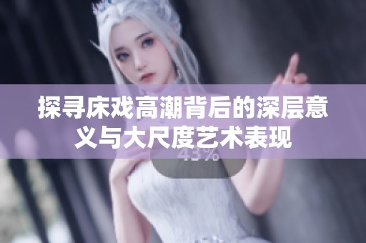 探寻床戏高潮背后的深层意义与大尺度艺术表现