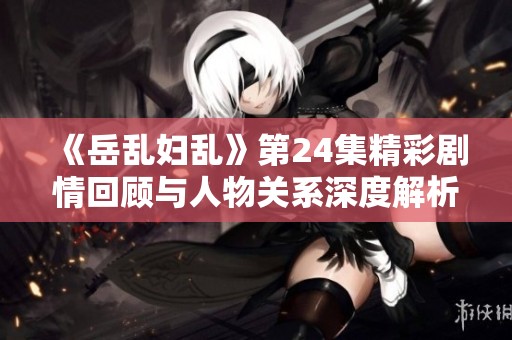 《岳乱妇乱》第24集精彩剧情回顾与人物关系深度解析