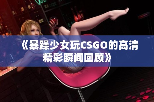 《暴躁少女玩CSGO的高清精彩瞬间回顾》