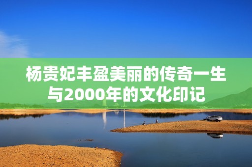 杨贵妃丰盈美丽的传奇一生与2000年的文化印记