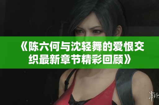 《陈六何与沈轻舞的爱恨交织最新章节精彩回顾》