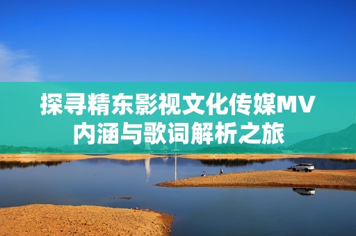 探寻精东影视文化传媒MV内涵与歌词解析之旅