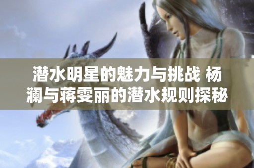 潜水明星的魅力与挑战 杨澜与蒋雯丽的潜水规则探秘