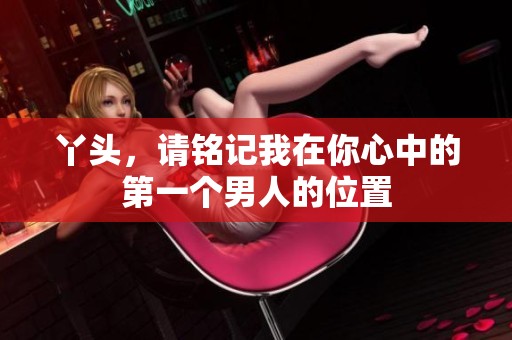 丫头，请铭记我在你心中的第一个男人的位置