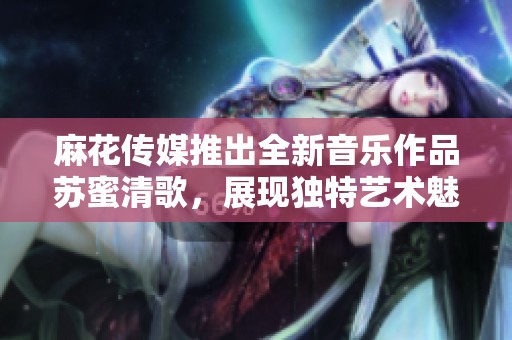 麻花传媒推出全新音乐作品苏蜜清歌，展现独特艺术魅力