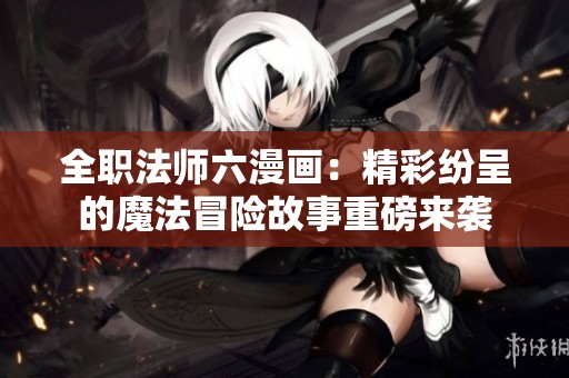 全职法师六漫画：精彩纷呈的魔法冒险故事重磅来袭