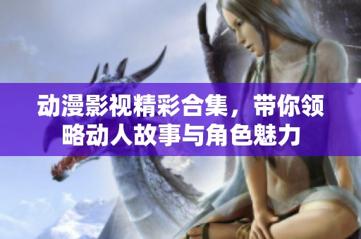 动漫影视精彩合集，带你领略动人故事与角色魅力